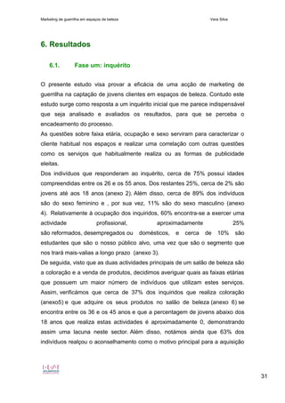 Marketing de guerrilha em espaços de beleza Vera Silva
31
6. Resultados
6.1. Fase um: inquérito
O presente estudo visa provar a eficácia de uma acção de marketing de
guerrilha na captação de jovens clientes em espaços de beleza. Contudo este
estudo surge como resposta a um inquérito inicial que me parece indispensável
que seja analisado e avaliados os resultados, para que se perceba o
encadeamento do processo.
As questões sobre faixa etária, ocupação e sexo serviram para caracterizar o
cliente habitual nos espaços e realizar uma correlação com outras questões
como os serviços que habitualmente realiza ou as formas de publicidade
eleitas.
Dos indivíduos que responderam ao inquérito, cerca de 75% possui idades
compreendidas entre os 26 e os 55 anos. Dos restantes 25%, cerca de 2% são
jovens até aos 18 anos (anexo 2). Além disso, cerca de 89% dos indivíduos
são do sexo feminino e , por sua vez, 11% são do sexo masculino (anexo
4). Relativamente à ocupação dos inquiridos, 60% encontra-se a exercer uma
actividade profissional, aproximadamente 25%
são reformados, desempregados ou domésticos, e cerca de 10% são
estudantes que são o nosso público alvo, uma vez que são o segmento que
nos trará mais-valias a longo prazo (anexo 3).
De seguida, visto que as duas actividades principais de um salão de beleza são
a coloração e a venda de produtos, decidimos averiguar quais as faixas etárias
que possuem um maior número de indivíduos que utilizam estes serviços.
Assim, verificámos que cerca de 37% dos inquiridos que realiza coloração
(anexo5) e que adquire os seus produtos no salão de beleza (anexo 6) se
encontra entre os 36 e os 45 anos e que a percentagem de jovens abaixo dos
18 anos que realiza estas actividades é aproximadamente 0, demonstrando
assim uma lacuna neste sector. Além disso, notámos ainda que 63% dos
indivíduos realçou o aconselhamento como o motivo principal para a aquisição
 