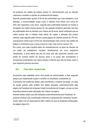 Marketing de guerrilha em espaços de beleza Vera Silva
32
de produtos em salões de beleza (anexo 7), demonstrando que os clientes
valorizam e aceitam a opinião do profissional de beleza.
Quando questionados quanto à forma de publicidade que mais desperta a sua
atenção, a recomendação surgiu como o método mais eficaz com cerca de
50% das respostas a seu favor, seguida pela publicidade exposta na montra e
divulgada nas redes sociais (anexo 8). De seguida tentámos perceber que tipo
de publicidade atrai os clientes com menos de 26 anos, tendo verificado que as
redes sociais são o método mais eficaz de captar a atenção dos jovens
clientes, logo seguido pela montra e pela página de internet (anexo 9). Por fim,
averiguamos ainda qual a forma de recomendação mais comum dos salões de
beleza e verificamos que o boca-a-boca é o tipo mais comum (anexo 10).
Em suma, com este inquérito além de caracterizarmos os tipos de clientes de
um salão de cabeleireiro, também identificamos um novo segmento
inexplorado: a faixa etária até aos 25 anos que são possíveis clientes com
poder de compra dentro de poucos anos e os quais são susceptiveis a
campanhas publicitárias nas redes sociais e internet que são de baixo custo e
que requerem poucos recursos.
6.2. Fase dois: acção/corta
Encarando esta realidade como uma janela de oportunidade, a fase seguinte
passou por implementar acção e recolher os resultados, analisando-os.
O processo de recolha de dados, para monitorizar o impacto da acção no caso
da acção passou pela análise dos dados lançados automaticamente pela
página de Facebook da empresa Vstyle Consultores de Imagem, já que um dos
requisitos passava pela colocação dos vídeos na pagina.
Através destes dados que são lançados automaticamente pelo Facebook, foi
possível verificar que a publicação referente à campanha de marketing “Acção/
Corta” está a ter um desempenho 85% melhor do que as restantes publicações
da página (figura 5).
 