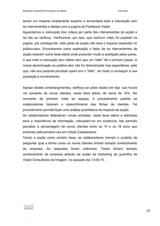 Marketing de guerrilha em espaços de beleza Vera Silva
37
teriam um impacto amplamente superior e aumentaria toda a interacção com
os intervenientes e destes com a pagina do Facebook Vstyle.
Aguardamos a colocação dos vídeos por parte dos intervenientes da acção e
tal não se verificou. Verificamos, por isso, que nenhum vídeo foi postado na
pagina, por conseguinte, esta parte da acção não teve o impacto esperado no
público-alvo. Encontramos como explicação o facto de os intervenientes da
acção estarem numa faixa etária onde procuram muito a aceitação pelos pares,
o que inibe a colocação dos vídeos sem que um “líder” dê o primeiro passo. A
nossa aproximação ao público-alvo não foi direccionada mas espontânea, pelo
que, não era possível perceber quem era o “líder”, de modo a conseguir a sua
aceitação e envolvimento.
Apesar destes constrangimentos, verificou-se pelos dados em loja, que houve
um aumento de novos clientes, nesta faixa etária, de cerca de 10%. No
momento da primeira visita ao espaço, é procedimento padrão as
colaboradoras fazerem o preenchimento das fichas de clientes. Tal
procedimento permite fazer uma análise quantitativa do impacto da acção.
As colaboradores detectaram novas entradas, nesta faixa etária e alertadas
para a importância da informação, colocaram-no em evidencia. Isto permitiu
perceber a percentagem de novos clientes entre os 14 e os 18 anos que
entraram pela primeira vez em Vstyle Cabeleireiros.
Tendo a acção como cenário base, as colaboradores tiveram o cuidado de
perguntar qual a forma como os novos clientes tinham tomado conhecimento
da empresa. As respostas foram unânimes. Todos tinham tomado
conhecimento da empresa através da acção de marketing de guerrilha de
Vstyle Consultores de Imagem, no passado dia 13.04.15.
 