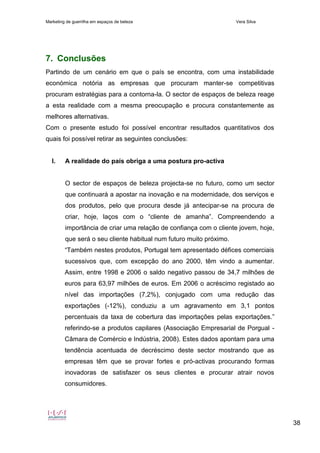 Marketing de guerrilha em espaços de beleza Vera Silva
38
7. Conclusões
Partindo de um cenário em que o país se encontra, com uma instabilidade
económica notória as empresas que procuram manter-se competitivas
procuram estratégias para a contorna-la. O sector de espaços de beleza reage
a esta realidade com a mesma preocupação e procura constantemente as
melhores alternativas.
Com o presente estudo foi possível encontrar resultados quantitativos dos
quais foi possível retirar as seguintes conclusões:
I. A realidade do país obriga a uma postura pro-activa
O sector de espaços de beleza projecta-se no futuro, como um sector
que continuará a apostar na inovação e na modernidade, dos serviços e
dos produtos, pelo que procura desde já antecipar-se na procura de
criar, hoje, laços com o “cliente de amanha”. Compreendendo a
importância de criar uma relação de confiança com o cliente jovem, hoje,
que será o seu cliente habitual num futuro muito próximo.
“Também nestes produtos, Portugal tem apresentado défices comerciais
sucessivos que, com excepção do ano 2000, têm vindo a aumentar.
Assim, entre 1998 e 2006 o saldo negativo passou de 34,7 milhões de
euros para 63,97 milhões de euros. Em 2006 o acréscimo registado ao
nível das importações (7,2%), conjugado com uma redução das
exportações (-12%), conduziu a um agravamento em 3,1 pontos
percentuais da taxa de cobertura das importações pelas exportações.”
referindo-se a produtos capilares (Associação Empresarial de Porgual -
Câmara de Comércio e Indústria, 2008). Estes dados apontam para uma
tendência acentuada de decréscimo deste sector mostrando que as
empresas têm que se provar fortes e pró-activas procurando formas
inovadoras de satisfazer os seus clientes e procurar atrair novos
consumidores.
 