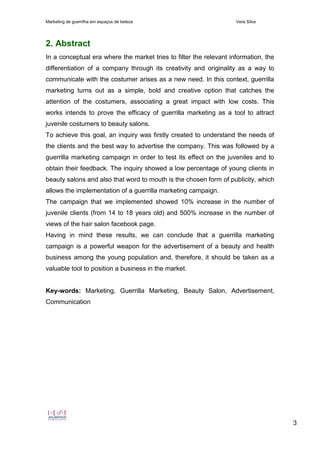 Marketing de guerrilha em espaços de beleza Vera Silva
3
2. Abstract
In a conceptual era where the market tries to filter the relevant information, the
differentiation of a company through its creativity and originality as a way to
communicate with the costumer arises as a new need. In this context, guerrilla
marketing turns out as a simple, bold and creative option that catches the
attention of the costumers, associating a great impact with low costs. This
works intends to prove the efficacy of guerrilla marketing as a tool to attract
juvenile costumers to beauty salons.
To achieve this goal, an inquiry was firstly created to understand the needs of
the clients and the best way to advertise the company. This was followed by a
guerrilla marketing campaign in order to test its effect on the juveniles and to
obtain their feedback. The inquiry showed a low percentage of young clients in
beauty salons and also that word to mouth is the chosen form of publicity, which
allows the implementation of a guerrilla marketing campaign.
The campaign that we implemented showed 10% increase in the number of
juvenile clients (from 14 to 18 years old) and 500% increase in the number of
views of the hair salon facebook page.
Having in mind these results, we can conclude that a guerrilla marketing
campaign is a powerful weapon for the advertisement of a beauty and health
business among the young population and, therefore, it should be taken as a
valuable tool to position a business in the market.
Key-words: Marketing, Guerrilla Marketing, Beauty Salon, Advertisement,
Communication
 