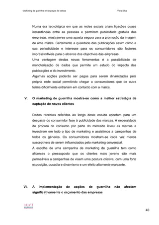 Marketing de guerrilha em espaços de beleza Vera Silva
40
Numa era tecnológica em que as redes sociais criam ligações quase
instantâneas entre as pessoas e permitem publicidade gratuita das
empresas, mostram-se uma aposta segura para a promoção da imagem
de uma marca. Certamente a qualidade das publicações assim como a
sua periodicidade e interesse para os consumidores são factores
imprescindíveis para o alcance dos objectivos das empresas.
Uma vantagem destas novas ferramentas é a possibilidade de
monotorização de dados que permite um estudo do impacto das
publicações e do investimento.
Algumas acções poderão ser pagas para serem dinamizadas pela
própria rede social permitindo chegar a consumidores que de outra
forma dificilmente entrariam em contacto com a marca.
V. O marketing de guerrilha mostra-se como a melhor estratégia de
captação de novos clientes
Dados recentes referidos ao longo deste estudo apontam para um
desgaste do consumidor fase à publicidade das marcas. A necessidade
de procura de consumo por parte do mercado levou as marcas a
investirem em todo o tipo de marketing e assistimos a campanhas de
todos os géneros. Os consumidores mostram-se cada vez menos
susceptíveis de serem influenciados pelo marketing convencial.
A escolha de uma campanha de marketing de guerrilha tem como
alicerces o pressuposto que os clientes mais jovens são mais
permeáveis a campanhas de visem uma postura criativa, com uma forte
exposição, ousadia e dinamismo e um efeito altamente marcante.
VI. A implementação de acções de guerrilha não afectam
significativamente o orçamento das empresas
 
