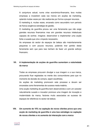 Marketing de guerrilha em espaços de beleza Vera Silva
41
A conjuntura actual, numa crise económico-financeira, leva muitas
empresas a investirem cada vez menos em acções de marketing,
optando muitas vezes por não realiza-las por forma a poupar recursos.
O marketing é, muitas vezes, encarado como secundário num período
de franca exigência estratégia de gestão.
O marketing de guerrilha provou ser uma ferramenta que não exige
grandes recursos financeiros mas sim grandes recursos intelectuais
capazes de sonhar, imaginar, desenvolver e implementar uma acção
forte e ousada que crie o impacto necessário.
As empresas do sector de espaços de beleza são maioritariamente
pequenas e com poucos recursos, podendo tirar partido desta
ferramenta sem que para isso tenham de fazer um grande esforço
financeiro.
VII. A implementação de acções de guerrilha aumentam a notoriedade
da marca
Todas as empresas procuram divulgar a sua imagem e a sua marca,
procurando ficar registadas na mente dos consumidores para que no
momento de decisão de compra, sejam escolhidas.
As acções de marketing promovem este processo e devem ser
encaradas como ferramentas de sucesso nesta matéria.
Uma acção marketing de guerrilha bem desenvolvida e com um caracter
naturalmente ousado e inovador promove uma imagem de inovação e
modernidade da marca, factores muito associados ao sucesso de
espaços de referência no sector de beleza.
VIII. Um aumento de 10% na captação de novos clientes prova que uma
acção de marketing de guerrilha é uma boa estratégia na captação
de novos clientes e no aumento da interacção com a marca
 