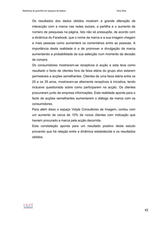 Marketing de guerrilha em espaços de beleza Vera Silva
42
Os resultados dos dados obtidos mostram a grande alteração de
interacção com a marca nas redes sociais, a partilha e o aumento de
número de pesquisas na página. Isto não só pressupõe, de acordo com
a dinâmica do Facebook, que o nome da marca e a sua imagem chegam
a mais pessoas como aumentará os comentários entre as pessoas. A
importância desta realidade é a de promover a divulgação da marca
aumentando a probabilidade da sua selecção num momento de decisão
de compra.
Os consumidores mostraram-se receptivos à acção e esta teve como
resultado o facto de clientes fora da faixa etária do grupo alvo estarem
permeáveis a acções semelhantes. Clientes de uma faixa etária entre os
25 e os 35 anos, mostraram-se altamente receptivos à iniciativa, tendo
inclusive questionado sobre como participarem na acção. Os clientes
procuraram junto da empresa informações. Esta realidade aponta para o
facto de acções semelhantes aumentarem o diálogo da marca com os
consumidores.
Para além disso o espaço Vstyle Consultores de Imagem, contou com
um aumento de cerca de 10% de novos clientes com indicação que
haviam procurado a marca pela acção decorrida.
Esta constatação aponta para um resultado positivo deste estudo
provando que há relação entre a dinâmica estabelecida e os resultados
obtidos.
 
