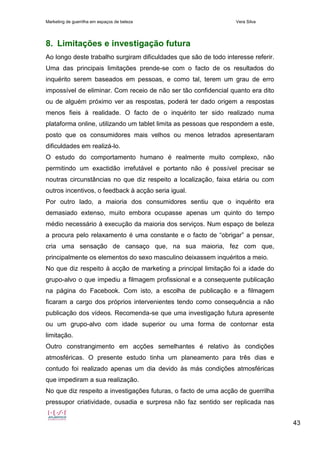 Marketing de guerrilha em espaços de beleza Vera Silva
43
8. Limitações e investigação futura
Ao longo deste trabalho surgiram dificuldades que são de todo interesse referir.
Uma das principais limitações prende-se com o facto de os resultados do
inquérito serem baseados em pessoas, e como tal, terem um grau de erro
impossível de eliminar. Com receio de não ser tão confidencial quanto era dito
ou de alguém próximo ver as respostas, poderá ter dado origem a respostas
menos fieis à realidade. O facto de o inquérito ter sido realizado numa
plataforma online, utilizando um tablet limita as pessoas que respondem a este,
posto que os consumidores mais velhos ou menos letrados apresentaram
dificuldades em realizá-lo.
O estudo do comportamento humano é realmente muito complexo, não
permitindo um exactidão irrefutável e portanto não é possível precisar se
noutras circunstâncias no que diz respeito a localização, faixa etária ou com
outros incentivos, o feedback à acção seria igual.
Por outro lado, a maioria dos consumidores sentiu que o inquérito era
demasiado extenso, muito embora ocupasse apenas um quinto do tempo
médio necessário à execução da maioria dos serviços. Num espaço de beleza
a procura pelo relaxamento é uma constante e o facto de “obrigar” a pensar,
cria uma sensação de cansaço que, na sua maioria, fez com que,
principalmente os elementos do sexo masculino deixassem inquéritos a meio.
No que diz respeito à acção de marketing a principal limitação foi a idade do
grupo-alvo o que impediu a filmagem profissional e a consequente publicação
na página do Facebook. Com isto, a escolha de publicação e a filmagem
ficaram a cargo dos próprios intervenientes tendo como consequência a não
publicação dos vídeos. Recomenda-se que uma investigação futura apresente
ou um grupo-alvo com idade superior ou uma forma de contornar esta
limitação.
Outro constrangimento em acções semelhantes é relativo às condições
atmosféricas. O presente estudo tinha um planeamento para três dias e
contudo foi realizado apenas um dia devido às más condições atmosféricas
que impediram a sua realização.
No que diz respeito a investigações futuras, o facto de uma acção de guerrilha
pressupor criatividade, ousadia e surpresa não faz sentido ser replicada nas
 