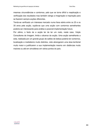 Marketing de guerrilha em espaços de beleza Vera Silva
44
mesmas circunstâncias e contornos, pelo que se torna difícil a reaplicação e
verificação dos resultados mas também obriga a imaginação e inspiração para
se fazerem sempre acções diferentes.
Tendo-se verificado um interesse marcado numa faixa etária entre os 25 e os
35 anos pela acção, supõe-se que uma acção com contornos semelhantes
poderia ser interessante para análise e possível implementação futura.
Por ultimo, o facto de a acção ter de ter um rosto, neste caso, Vstyle
Consultores de Imagem, limita o alcance da acção. Uma acção semelhante a
esta, realizada por um grande grupo de salões de beleza poderia ter contornos,
localização e mediatismo muito distintos, visto abrangerem uma área territorial
muito maior e justificarem a sua implementação mesmo em distâncias muito
maiores ou até em simultâneo em vários pontos do país.
 