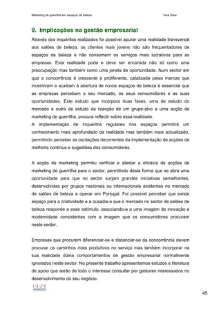 Marketing de guerrilha em espaços de beleza Vera Silva
45
9. Implicações na gestão empresarial
Através dos inquéritos realizados foi possível apurar uma realidade transversal
aos salões de beleza, os clientes mais jovens não são frequentadores de
espaços de beleza e não consomem os serviços mais lucrativos para as
empresas. Esta realidade pode e deve ser encarada não só como uma
preocupação mas também como uma janela de oportunidade. Num sector em
que a concorrência é crescente e proliferante, catalizada pelas marcas que
incentivam e auxiliam à abertura de novos espaços de beleza é essencial que
as empresas percebam o seu mercado, os seus consumidores e as suas
oportunidades. Este estudo que incorpora duas fases, uma de estudo do
mercado e outra de estudo da reacção de um grupo-alvo a uma acção de
marketing de guerrilha, procura reflectir sobre essa realidade.
A implementação de inquéritos regulares nos espaços permitirá um
conhecimento mais aprofundado da realidade mas também mais actualizado,
permitindo perceber as oscilações decorrentes da implementação de acções de
melhoria continua e sugestões dos consumidores.
A acção de marketing permitiu verificar e atestar a eficácia de acções de
marketing de guerrilha para o sector, permitindo desta forma que se abra uma
oportunidade para que no sector surjam grandes iniciativas semelhantes,
desenvolvidas por grupos nacionais ou internacionais existentes no mercado
de salões de beleza a operar em Portugal. Foi possível perceber que existe
espaço para a criatividade e a ousadia e que o mercado no sector de salões de
beleza responde a esse estímulo, associando-a a uma imagem de inovação e
modernidade consistentes com a imagem que os consumidores procuram
neste sector.
Empresas que procurem diferenciar-se e distanciar-se da concorrência devem
procurar os caminhos mais produtivos no serviço mas também incorporar na
sua realidade diária comportamentos de gestão empresarial normalmente
ignorados neste sector. No presente trabalho apresentamos estudos e literatura
de apoio que serão de todo o interesse consultar por gestores interessados no
desenvolvimento do seu negócio.
 