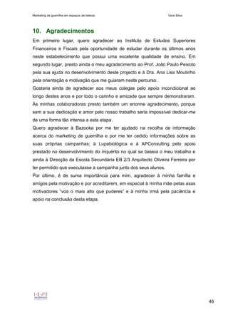 Marketing de guerrilha em espaços de beleza Vera Silva
46
10. Agradecimentos
Em primeiro lugar, quero agradecer ao Instituto de Estudos Superiores
Financeiros e Fiscais pela oportunidade de estudar durante os últimos anos
neste estabelecimento que possui uma excelente qualidade de ensino. Em
segundo lugar, presto ainda o meu agradecimento ao Prof. João Paulo Peixoto
pela sua ajuda no desenvolvimento deste projecto e à Dra. Ana Lisa Moutinho
pela orientação e motivação que me guiaram neste percurso.
Gostaria ainda de agradecer aos meus colegas pelo apoio incondicional ao
longo destes anos e por todo o carinho e amizade que sempre demonstraram.
Às minhas colaboradoras presto também um enorme agradecimento, porque
sem a sua dedicação e amor pelo nosso trabalho seria impossível dedicar-me
de uma forma tão intensa a esta etapa.
Quero agradecer à Bazooka por me ter ajudado na recolha de informação
acerca do marketing de guerrilha e por me ter cedido informações sobre as
suas próprias campanhas; à Lupabiológica e à APConsulting pelo apoio
prestado no desenvolvimento do inquérito no qual se baseia o meu trabalho e
ainda à Direcção da Escola Secundária EB 2/3 Arquitecto Oliveira Ferreira por
ter permitido que executasse a campanha junto dos seus alunos.
Por último, é de suma importância para mim, agradecer à minha família e
amigos pela motivação e por acreditarem, em especial à minha mãe pelas asas
motivadores “voa o mais alto que puderes” e à minha irmã pela paciência e
apoio na conclusão desta etapa.
 