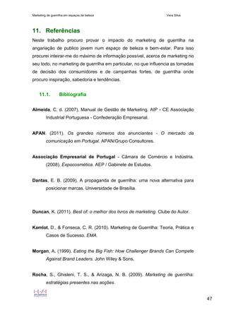 Marketing de guerrilha em espaços de beleza Vera Silva
47
11. Referências
Neste trabalho procuro provar o impacto do marketing de guerrilha na
angariação de publico jovem num espaço de beleza e bem-estar. Para isso
procurei inteirar-me do máximo de informação possível, acerca de marketing no
seu todo, no marketing de guerrilha em particular, no que influencia as tomadas
de decisão dos consumidores e de campanhas fortes, de guerrilha onde
procuro inspiração, sabedoria e tendências.
11.1. Bibliografia
Almeida, C. d. (2007). Manual de Gestão de Marketing. AIP - CE Associação
Industrial Portuguesa - Confederação Empresarial.
APAN. (2011). Os grandes números dos anunciantes - O mercado da
comunicação em Portugal. APAN/Grupo Consultores.
Associação Empresarial de Portugal - Câmara de Comércio e Indústria.
(2008). Expocosmética. AEP / Gabinete de Estudos.
Dantas, E. B. (2009). A propaganda de guerrilha: uma nova alternativa para
posicionar marcas. Universidade de Brasília.
Duncan, K. (2011). Best of: o melhor dos livros de marketing. Clube do Autor.
Kamlot, D., & Fonseca, C. R. (2010). Marketing de Guerrilha: Teoria, Prática e
Casos de Sucesso. EMA.
Morgan, A. (1999). Eating the Big Fish: How Challenger Brands Can Compete
Against Brand Leaders. John Wiley & Sons.
Rocha, S., Ghisleni, T. S., & Arizaga, N. B. (2009). Marketing de guerrilha:
estratégias presentes nas acções.
 
