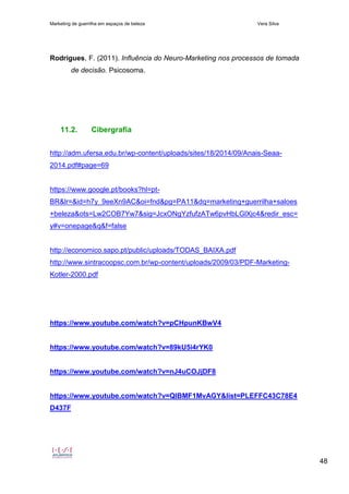 Marketing de guerrilha em espaços de beleza Vera Silva
48
Rodrigues, F. (2011). Influência do Neuro-Marketing nos processos de tomada
de decisão. Psicosoma.
11.2. Cibergrafia
http://adm.ufersa.edu.br/wp-content/uploads/sites/18/2014/09/Anais-Seaa-
2014.pdf#page=69
https://www.google.pt/books?hl=pt-
BR&lr=&id=h7y_9eeXn9AC&oi=fnd&pg=PA11&dq=marketing+guerrilha+saloes
+beleza&ots=Lw2COB7Yw7&sig=JcxONgYzfufzATw6pvHbLGlXjc4&redir_esc=
y#v=onepage&q&f=false
http://economico.sapo.pt/public/uploads/TODAS_BAIXA.pdf
http://www.sintracoopsc.com.br/wp-content/uploads/2009/03/PDF-Marketing-
Kotler-2000.pdf
https://www.youtube.com/watch?v=pCHpunKBwV4
https://www.youtube.com/watch?v=89kU5i4rYK0
https://www.youtube.com/watch?v=nJ4uCOJjDF8
https://www.youtube.com/watch?v=QlBMF1MvAGY&list=PLEFFC43C78E4
D437F
 