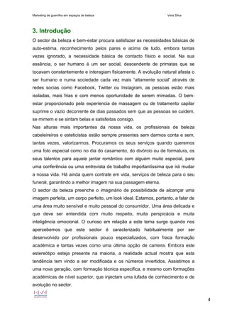 Marketing de guerrilha em espaços de beleza Vera Silva
4
3. Introdução
O sector da beleza e bem-estar procura satisfazer as necessidades básicas de
auto-estima, reconhecimento pelos pares e acima de tudo, embora tantas
vezes ignorado, a necessidade básica de contacto físico e social. Na sua
essência, o ser humano é um ser social, descendente de primatas que se
tocavam constantemente e interagiam fisicamente. A evolução natural afasta o
ser humano e numa sociedade cada vez mais “altamente social” através de
redes socias como Facebook, Twitter ou Instagram, as pessoas estão mais
isoladas, mais frias e com menos oportunidade de serem mimadas. O bem-
estar proporcionado pela experiencia de massagem ou de tratamento capilar
suprime o vazio decorrente de dias passados sem que as pessoas se cuidem,
se mimem e se sintam belas e satisfeitas consigo.
Nas alturas mais importantes da nossa vida, os profissionais de beleza
cabeleireiros e esteticistas estão sempre presentes sem darmos conta e sem,
tantas vezes, valorizarmos. Procuramos os seus serviços quando queremos
uma foto especial como no dia do casamento, do divórcio ou de formatura, os
seus talentos para aquele jantar romântico com alguém muito especial, para
uma conferência ou uma entrevista de trabalho importantíssima que irá mudar
a nossa vida. Há ainda quem contrate em vida, serviços de beleza para o seu
funeral, garantindo a melhor imagem na sua passagem eterna.
O sector da beleza preenche o imaginário de possibilidade de alcançar uma
imagem perfeita, um corpo perfeito, um look ideal. Estamos, portanto, a falar de
uma área muito sensível e muito pessoal do consumidor. Uma área delicada e
que deve ser entendida com muito respeito, muita perspicácia e muita
inteligência emocional. O curioso em relação a este tema surge quando nos
apercebemos que este sector é caracterizado habitualmente por ser
desenvolvido por profissionais pouco especializados, com fraca formação
académica e tantas vezes como uma última opção de carreira. Embora este
estereótipo esteja presente na maioria, a realidade actual mostra que esta
tendência tem vindo a ser modificada e os números invertidos. Assistimos a
uma nova geração, com formação técnica especifica, e mesmo com formações
académicas de nível superior, que injectam uma lufada de conhecimento e de
evolução no sector.
 