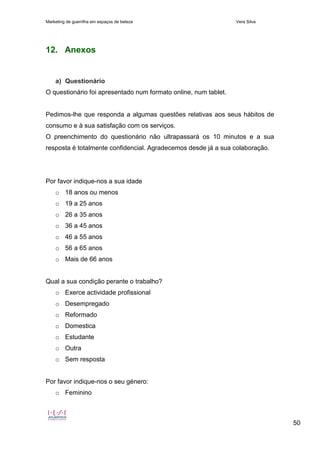 Marketing de guerrilha em espaços de beleza Vera Silva
50
12. Anexos
a) Questionário
O questionário foi apresentado num formato online, num tablet.
Pedimos-lhe que responda a algumas questões relativas aos seus hábitos de
consumo e à sua satisfação com os serviços.
O preenchimento do questionário não ultrapassará os 10 minutos e a sua
resposta é totalmente confidencial. Agradecemos desde já a sua colaboração.
Por favor indique-nos a sua idade
o 18 anos ou menos
o 19 a 25 anos
o 26 a 35 anos
o 36 a 45 anos
o 46 a 55 anos
o 56 a 65 anos
o Mais de 66 anos
Qual a sua condição perante o trabalho?
o Exerce actividade profissional
o Desempregado
o Reformado
o Domestica
o Estudante
o Outra
o Sem resposta
Por favor indique-nos o seu género:
o Feminino
 