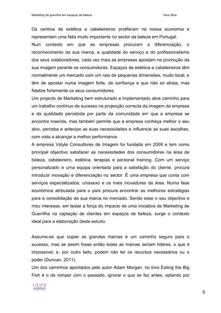 Marketing de guerrilha em espaços de beleza Vera Silva
5
Os centros de estética e cabeleireiros proliferam na nossa economia e
representam uma fatia muito importante no sector da beleza em Portugal.
Num contexto em que as empresas procuram a diferenciação, o
reconhecimento da sua marca, a qualidade do serviço e do profissionalismo
dos seus colaboradores, cada vez mais as empresas apostam na promoção da
sua imagem perante os consumidores. Espaços de estética e cabeleireiros têm
normalmente um mercado com um raio de pequenas dimensões, muito local, e
têm de apostar numa imagem forte, de confiança e que não só atraia, mas
fidelize fortemente os seus consumidores.
Um projecto de Marketing bem estruturado e implementado abre caminho para
um trabalho contínuo de sucesso na projecção correcta da imagem da empresa
e da qualidade percebida por parte da comunidade em que a empresa se
encontra inserida, mas também permite que a empresa conheça melhor o seu
alvo, perceba e antecipe as suas necessidades e influencie as suas escolhas,
com vista a alcançar a melhor performance.
A empresa Vstyle Consultores de Imagem foi fundada em 2009 e tem como
principal objectivo satisfazer as necessidades dos consumidores na área da
beleza, cabeleireiro, estética, terapias e personal training. Com um serviço
personalizado e uma equipa orientada para a satisfação do cliente, procura
introduzir inovação e diferenciação no sector. É uma empresa que conta com
serviços especializados, unissexo e os mais inovadores da área. Numa fase
económica atribulada para o país procura encontrar as melhores estratégias
para a consolidação da sua marca no mercado. Sendo esse o seu objectivo e
meu interesse, em testar a força do impacto de uma iniciativa de Marketing de
Guerrilha na captação de clientes em espaços de beleza, surge o contexto
ideal para a elaboração deste estudo.
Assume-se que copiar as grandes marcas é um caminho seguro para o
sucesso, mas se assim fosse então todas as marcas seriam líderes, o que é
impossível; e, por outro lado, podem não ter os recursos necessários ou o
poder (Duncan, 2011).
Um dos caminhos apontados pelo autor Adam Morgan, no livro Eating the Big
Fish é o de romper com o passado, ignorar o que se fez antes, optando por
 
