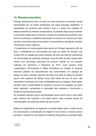 Marketing de guerrilha em espaços de beleza Vera Silva
60
13. Resumo executivo
Portugal apresenta-se como um país em crise económica e financeira, sendo
representado por um tecido empresarial com baixa formação académica. A
necessidade de contrariar este cenário é real e o sector dos cuidados de
beleza apresenta as mesmas características. O presente artigo procura estudar
o consumidor deste sector e estudar o impacto do marketing de guerrilha como
forma de contrariar a tendência decrescente da procura do mercado por estes
serviços, procurando desta forma apoiar os empresários e apresentar soluções
viáveis para os seus negócios.
O investimento em comunicação deste sector em Portugal representa 42% de
todo o investimento em comunicação por parte do sector de serviços, que
investe 48% em relação aos outros sectores. Se não é por falta de investimento
em comunicação por parte das empresas, o que de facto se está a passar para
ocorrer uma diminuição acentuada da procura? Através de um inquérito
realizado em Novembro e Dezembro de 2014, numa parceria entre
Lupabiologica, APConsulting e VStyle Consultores de Imagem foi possível
encontrar padrões de comportamento dos consumidores, em espaços de
beleza, em todo o território nacional. De entre uma série de dados foi possível
apurar uma ausência de clientes numa faixa etária até aos 25 anos, não
executando os serviços com maior rentabilidade para os espaços. Estes dados
apontam para a oportunidade de aumentar a procura nos espaços, por parte
deste segmento, aumentando a facturação das empresas e diminuindo a
tendência decrescente do sector.
Os resultados apontam para a recomendação boca-a boca como o meio eleito
pelo universo dos inquiridos e as redes sociais como principal veículo de
recomendação, por parte dos jovens até aos 25 anos.
Dadas as características do segmento e recentes dados sobre a melhor forma
de comunicação e consolidação da imagem de uma marca, o estudo procura
perceber o impacto de uma acção de marketing de guerrilha na captação deste
 