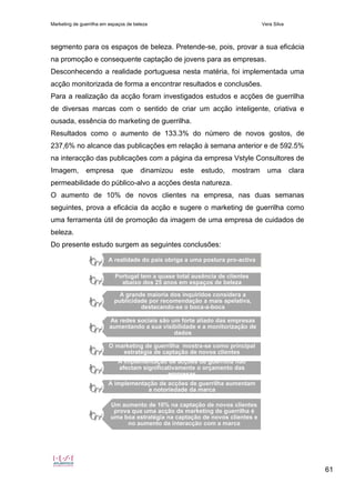 Marketing de guerrilha em espaços de beleza Vera Silva
61
segmento para os espaços de beleza. Pretende-se, pois, provar a sua eficácia
na promoção e consequente captação de jovens para as empresas.
Desconhecendo a realidade portuguesa nesta matéria, foi implementada uma
acção monitorizada de forma a encontrar resultados e conclusões.
Para a realização da acção foram investigados estudos e acções de guerrilha
de diversas marcas com o sentido de criar um acção inteligente, criativa e
ousada, essência do marketing de guerrilha.
Resultados como o aumento de 133.3% do número de novos gostos, de
237,6% no alcance das publicações em relação à semana anterior e de 592.5%
na interacção das publicações com a página da empresa Vstyle Consultores de
Imagem, empresa que dinamizou este estudo, mostram uma clara
permeabilidade do público-alvo a acções desta natureza.
O aumento de 10% de novos clientes na empresa, nas duas semanas
seguintes, prova a eficácia da acção e sugere o marketing de guerrilha como
uma ferramenta útil de promoção da imagem de uma empresa de cuidados de
beleza.
Do presente estudo surgem as seguintes conclusões:
A realidade do país obriga a uma postura pro-activa
Portugal tem a quase total ausência de clientes
abaixo dos 25 anos em espaços de beleza
A grande maioria dos inquiridos considera a
publicidade por recomendação a mais apelativa,
destacando-se o boca-a-boca
As redes sociais são um forte aliado das empresas
aumentando a sua visibilidade e a monitorização de
dados
O marketing de guerrilha mostra-se como principal
estratégia de captação de novos clientes
A implementação de acções de guerrilha não
afectam significativamente o orçamento das
empresas
A implementação de acções de guerrilha aumentam
a notoriedade da marca
Um aumento de 10% na captação de novos clientes
prova que uma acção de marketing de guerrilha é
uma boa estratégia na captação de novos clientes e
no aumento da interacção com a marca
 