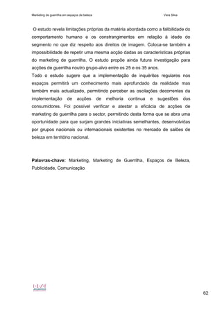 Marketing de guerrilha em espaços de beleza Vera Silva
62
O estudo revela limitações próprias da matéria abordada como a falibilidade do
comportamento humano e os constrangimentos em relação à idade do
segmento no que diz respeito aos direitos de imagem. Coloca-se também a
impossibilidade de repetir uma mesma acção dadas as características próprias
do marketing de guerrilha. O estudo propõe ainda futura investigação para
acções de guerrilha noutro grupo-alvo entre os 25 e os 35 anos.
Todo o estudo sugere que a implementação de inquéritos regulares nos
espaços permitirá um conhecimento mais aprofundado da realidade mas
também mais actualizado, permitindo perceber as oscilações decorrentes da
implementação de acções de melhoria continua e sugestões dos
consumidores. Foi possível verificar e atestar a eficácia de acções de
marketing de guerrilha para o sector, permitindo desta forma que se abra uma
oportunidade para que surjam grandes iniciativas semelhantes, desenvolvidas
por grupos nacionais ou internacionais existentes no mercado de salões de
beleza em território nacional.
Palavras-chave: Marketing, Marketing de Guerrilha, Espaços de Beleza,
Publicidade, Comunicação
 