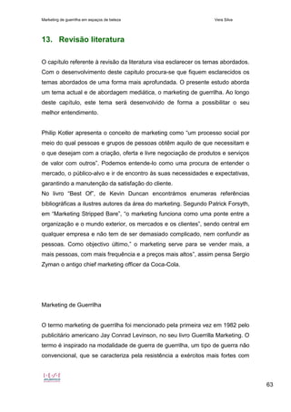 Marketing de guerrilha em espaços de beleza Vera Silva
63
13. Revisão literatura
O capítulo referente à revisão da literatura visa esclarecer os temas abordados.
Com o desenvolvimento deste capitulo procura-se que fiquem esclarecidos os
temas abordados de uma forma mais aprofundada. O presente estudo aborda
um tema actual e de abordagem mediática, o marketing de guerrilha. Ao longo
deste capítulo, este tema será desenvolvido de forma a possibilitar o seu
melhor entendimento.
Philip Kotler apresenta o conceito de marketing como “um processo social por
meio do qual pessoas e grupos de pessoas obtêm aquilo de que necessitam e
o que desejam com a criação, oferta e livre negociação de produtos e serviços
de valor com outros”. Podemos entende-lo como uma procura de entender o
mercado, o público-alvo e ir de encontro às suas necessidades e expectativas,
garantindo a manutenção da satisfação do cliente.
No livro “Best Of”, de Kevin Duncan encontrámos enumeras referências
bibliográficas a ilustres autores da área do marketing. Segundo Patrick Forsyth,
em “Marketing Stripped Bare”, “o marketing funciona como uma ponte entre a
organização e o mundo exterior, os mercados e os clientes”, sendo central em
qualquer empresa e não tem de ser demasiado complicado, nem confundir as
pessoas. Como objectivo último,” o marketing serve para se vender mais, a
mais pessoas, com mais frequência e a preços mais altos”, assim pensa Sergio
Zyman o antigo chief marketing officer da Coca-Cola.
Marketing de Guerrilha
O termo marketing de guerrilha foi mencionado pela primeira vez em 1982 pelo
publicitário americano Jay Conrad Levinson, no seu livro Guerrilla Marketing. O
termo é inspirado na modalidade de guerra de guerrilha, um tipo de guerra não
convencional, que se caracteriza pela resistência a exércitos mais fortes com
 