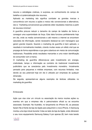 Marketing de guerrilha em espaços de beleza Vera Silva
64
recurso a estratégias criativas, à surpresa, ao conhecimento do campo de
batalha e à potencialização dos recursos.
Aplicado ao marketing isto significa combater as grandes marcas e
concorrência com recurso a ações e meios não convencionais e alternativos,
isto é, “marketing convencional que pretende obter resultados máximos a partir
de recursos mínimos”.
A guerrilha procura reduzir o tamanho do campo de batalha de forma a
conseguir uma superioridade de força. Esta ideia funciona perfeitamente hoje
em dia, onde os media convencionais e até mesmo a internet se encontram
saturados de informação, sendo necessário destacar-se com mensagens que
gerem grande impacto. Quando o marketing de guerrilha é bem aplicado, o
resultado é normalmente imediato, criando muitas vezes um efeito viral que se
propaga de forma espontânea e que gera cobertura em meios de comunicação
tradicionais. Possibilita ainda resultados marcantes e uma maior identificação
do consumidor com a marca.
O marketing de guerrilha diferencia-se pelo investimento em energia,
criatividade, tempo e informação ao contrário do tradicional investimento
publicitário que se caracteriza pelo investimento monetário. Inicialmente
pensado para pequenas e médias empresas, com recursos limitados, mas
devido ao seu potencial hoje em dia é utilizado por empresas de qualquer
dimensão.
De seguida, apresentam-se alguns exemplos de tácticas utilizadas no
marketing de guerrilha:
Emboscada
Ação que visa criar um vínculo ou associação da marca noutras ações ou
eventos em que a empresa não é patrocinadora oficial ou se encontra
associada. Exemplo: Na Austrália, no lançamento do iPhone 4S, as pessoas
faziam fila à frente da loja da Apple para adquirirem o novo iPhone. A Samsung
montou uma loja móvel durante 3 dias ao lado da loja da Apple, onde ofereciam
o seu novo equipamento Samsung Galaxy II por apenas 2$, bem mais barato
 