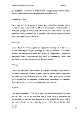Marketing de guerrilha em espaços de beleza Vera Silva
65
que os 850$ do telemóvel rival. O objetivo foi conseguido: aproveitar a ação da
Apple e ter maiores filas na sua loja móvel durante esses dias.
Intervenção Urbana
Ações que têm como suporte a cidade para estabelecer contacto com o
público-alvo através de uma forma diferente e assim potencializar a lembrança
da marca. Exemplo: Campanha da 3M em que para promover os seus vidros
blindados, utilizou paragens de autocarros onde colocou maços de notas
dentro das caixas de vidro blindado.
Astroturfing
Criação de um movimento espontâneo e popular, com o objetivo de dar suporte
a uma determinada posição, estratégia ou produto. Exemplo: A operadora
brasileira de telecomunicações Oi criou a ação do “bloqueio não”, a favor dos
telemóveis serem desbloqueados em todas as operadoras, sendo que
ofereceram esse serviço gratuitamente aos seus clientes.
PR Stunt
Criação de situações surpreendentes e originais, sustentadas por uma boa
campanha de relações públicas, que seja capaz de gerar cobertura espontânea
por parte dos media. Exemplo: a Jaguar lançou o seu novo modelo de carro
tendo um helicóptero a sobrevoar Londres com o carro preso num expositor.
Esta ação teve uma enorme cobertura por parte da imprensa.
Invisível
Tem como objetivo expor uma marca ao consumidor fazendo-o interagir com o
produto, sem que ele se aperceba que se trata de uma experiência de
comunicação. A interação com a marca deve ser tanto off-line como on-line.
Exemplo: A Nissan criou um vídeo clip sobre o retorno de uma banda fictícia
 
