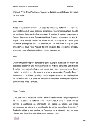 Marketing de guerrilha em espaços de beleza Vera Silva
66
chamada “The Uncles” sem que ninguém se tivesse apercebido que se tratava
de uma ação.
Boca a Boca
Todos nós já desempenhamos um papel de marketing, de forma consciente ou
inadvertidamente, é o que acontece sempre que recomendamos algum produto
ou serviço ou falamos de alguma marca. O objetivo é colocar as pessoas a
falarem da mensagem de forma espontânea. Exemplo: a empresa de aviação
Royal Dutch Airlines utilizou as redes sociais Foursquare e Twitter para
identificar passageiros que se encontravam no aeroporto à espera para
embarcar nos seus voos. Através de uma pesquisa dos seus perfis, ofereceu
presentes personalizados a cada um desses passageiros.
Viral
O termo hoje em dia pode ser descrito como qualquer estratégia que motive as
pessoas a passarem uma mensagem pela sua rede de contactos. Esta técnica
é muitas vezes patrocinada por uma marca, que visa o reconhecimento de um
produto ou serviço ou relacionamento com o consumidor. Exemplo: Para o
lançamento do filme The Dark Night de Christopher Nolan, foram criadas pistas
no site oficial para que quem as descobrisse obtivesse informações especiais
como, trailers, fotos e brindes.
Redes Sociais
Cada vez mais o Facebook, Twitter, e outras redes sociais são parte principal
no nosso quotidiano e na forma como comunicamos. A utilização destes meios
permite o acréscimo de informação em bases de dados, um maior
conhecimento do cliente e a identificação de nichos específicos. Exemplo: A
Starbucks utiliza a sua página no Facebook para interageir com os seus
clientes e dá dicas de como utilizarem os seus produtos.
 