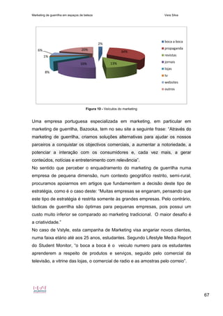 Marketing de guerrilha em espaços de beleza Vera Silva
67
Figura 10 - Veículos do marketing
Uma empresa portuguesa especializada em marketing, em particular em
marketing de guerrilha, Bazooka, tem no seu site a seguinte frase: “Através do
marketing de guerrilha, criamos soluções alternativas para ajudar os nossos
parceiros a conquistar os objectivos comerciais, a aumentar a notoriedade, a
potenciar a interação com os consumidores e, cada vez mais, a gerar
conteúdos, notícias e entretenimento com relevância”.
No sentido que perceber o enquadramento do marketing de guerrilha numa
empresa de pequena dimensão, num contexto geográfico restrito, semi-rural,
procuramos apoiarmos em artigos que fundamentem a decisão deste tipo de
estratégia, como é o caso deste: “Muitas empresas se enganam, pensando que
este tipo de estratégia é restrita somente às grandes empresas. Pelo contrário,
tácticas de guerrilha são óptimas para pequenas empresas, pois possui um
custo muito inferior se comparado ao marketing tradicional. O maior desafio é
a criatividade.”
No caso de Vstyle, esta campanha de Marketing visa angariar novos clientes,
numa faixa etário até aos 25 anos, estudantes. Segundo Lifestyle Media Report
do Student Monitor, “o boca a boca é o veiculo numero para os estudantes
aprenderem a respeito de produtos e serviços, seguido pelo comercial da
televisão, a vitrine das lojas, o comercial de radio e as amostras pelo correio”.
2%
34%
13%16%
8%
1%
6% 20%
boca a boca
propaganda
revistas
jornais
lojas
tv
websites
outros
 