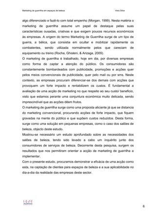 Marketing de guerrilha em espaços de beleza Vera Silva
6
algo diferenciado e fazê-lo com total empenho (Morgan, 1999). Nesta matéria o
marketing de guerrilha assume um papel de destaque pelas suas
características ousadas, criativas e que exigem poucos recursos económicos
às empresas. A origem do termo Marketing de Guerrilha surge de um tipo de
guerra, a bélica, que consistia em ocultar e mobilizar rapidamente os
combatentes, sendo utilizada normalmente pelos que careciam de
equipamento ou treino (Rocha, Ghisleni, & Arizaga, 2009).
O marketing de guerrilha é trabalhado, hoje em dia, por diversas empresas
como forma de captar a atenção do público. Os consumidores são
constantemente bombardeados com publicidade, promoções e acções quer
pelos meios convencionais de publicidade, quer pelo mail ou por sms. Neste
contexto, as empresas procuram diferenciar-se dos demais com acções que
provoquem um forte impacto e rentabilizem os custos. É fundamental a
avaliação de uma acção de marketing no que respeito ao seu custo/ beneficio,
visto que estamos perante uma conjuntura económica muito delicada, sendo
imprescindível que as acções dêem frutos.
O marketing de guerrilha surge como uma proposta aliciante já que se distancia
do marketing convencional, procurando acções de forte impacto, que fiquem
gravadas na mente do público e que supõem custos reduzidos. Desta forma,
surge como uma solução em pequenas empresas, como o caso dos salões de
beleza, objecto deste estudo.
Mostrou-se necessário um estudo aprofundado sobre as necessidades dos
salões de beleza, tendo sido levado a cabo um inquérito junto dos
consumidores de serviços de beleza. Decorrente desta pesquisa, surgem os
resultados que nos permitiram orientar a acção de marketing de guerrilha a
implementar.
Com o presente estudo, procuramos demonstrar a eficácia de uma acção como
esta, na captação de clientes para espaços de beleza e a sua aplicabilidade no
dia-a-dia da realidade das empresas deste sector.
 