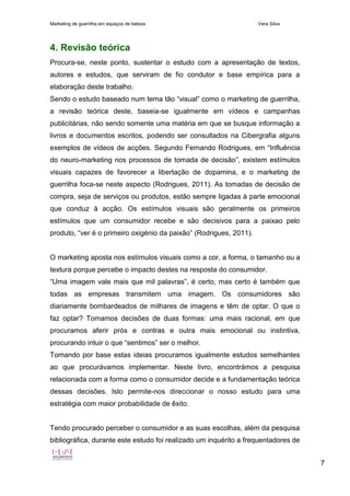 Marketing de guerrilha em espaços de beleza Vera Silva
7
4. Revisão teórica
Procura-se, neste ponto, sustentar o estudo com a apresentação de textos,
autores e estudos, que serviram de fio condutor e base empírica para a
elaboração deste trabalho.
Sendo o estudo baseado num tema tão “visual” como o marketing de guerrilha,
a revisão teórica deste, baseia-se igualmente em vídeos e campanhas
publicitárias, não sendo somente uma matéria em que se busque informação a
livros e documentos escritos, podendo ser consultados na Cibergrafia alguns
exemplos de vídeos de acções. Segundo Fernando Rodrigues, em “Influência
do neuro-marketing nos processos de tomada de decisão”, existem estímulos
visuais capazes de favorecer a libertação de dopamina, e o marketing de
guerrilha foca-se neste aspecto (Rodrigues, 2011). As tomadas de decisão de
compra, seja de serviços ou produtos, estão sempre ligadas à parte emocional
que conduz à acção. Os estímulos visuais são geralmente os primeiros
estímulos que um consumidor recebe e são decisivos para a paixao pelo
produto, “ver é o primeiro oxigénio da paixão” (Rodrigues, 2011).
O marketing aposta nos estímulos visuais como a cor, a forma, o tamanho ou a
textura porque percebe o impacto destes na resposta do consumidor.
“Uma imagem vale mais que mil palavras”, é certo, mas certo é também que
todas as empresas transmitem uma imagem. Os consumidores são
diariamente bombardeados de milhares de imagens e têm de optar. O que o
faz optar? Tomamos decisões de duas formas: uma mais racional, em que
procuramos aferir prós e contras e outra mais emocional ou instintiva,
procurando intuir o que “sentimos” ser o melhor.
Tomando por base estas ideias procuramos igualmente estudos semelhantes
ao que procurávamos implementar. Neste livro, encontrámos a pesquisa
relacionada com a forma como o consumidor decide e a fundamentação teórica
dessas decisões. Isto permite-nos direccionar o nosso estudo para uma
estratégia com maior probabilidade de êxito.
Tendo procurado perceber o consumidor e as suas escolhas, além da pesquisa
bibliográfica, durante este estudo foi realizado um inquérito a frequentadores de
 