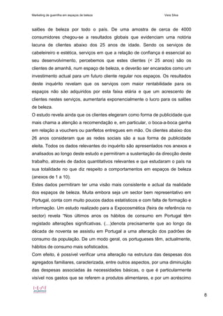 Marketing de guerrilha em espaços de beleza Vera Silva
8
salões de beleza por todo o país. De uma amostra de cerca de 4000
consumidores chegou-se a resultados globais que evidenciam uma notória
lacuna de clientes abaixo dos 25 anos de idade. Sendo os serviços de
cabeleireiro e estética, serviços em que a relação de confiança é essencial ao
seu desenvolvimento, percebemos que estes clientes (< 25 anos) são os
clientes de amanhã, num espaço de beleza, e deverão ser encarados como um
investimento actual para um futuro cliente regular nos espaços. Os resultados
deste inquérito revelam que os serviços com maior rentabilidade para os
espaços não são adquiridos por esta faixa etária e que um acrescento de
clientes nestes serviços, aumentaria exponencialmente o lucro para os salões
de beleza.
O estudo revela ainda que os clientes elegeram como forma de publicidade que
mais chama a atenção a recomendação e, em particular, o boca-a-boca ganha
em relação a vouchers ou panfletos entregues em mão. Os clientes abaixo dos
26 anos consideram que as redes sociais são a sua forma de publicidade
eleita. Todos os dados relevantes do inquérito são apresentados nos anexos e
analisados ao longo deste estudo e permitiram a sustentação da direcção deste
trabalho, através de dados quantitativos relevantes e que estudaram o país na
sua totalidade no que diz respeito a comportamentos em espaços de beleza
(anexos de 1 a 10).
Estes dados permitiram ter uma visão mais consistente e actual da realidade
dos espaços de beleza. Muita embora seja um sector bem representativo em
Portugal, conta com muito poucos dados estatísticos e com falta de formação e
informação. Um estudo realizado para a Expocosmética (feira de referência no
sector) revela “Nos últimos anos os hábitos de consumo em Portugal têm
registado alterações significativas. (…)denota precisamente que ao longo da
década de noventa se assistiu em Portugal a uma alteração dos padrões de
consumo da população. De um modo geral, os portugueses têm, actualmente,
hábitos de consumo mais sofisticados.
Com efeito, é possível verificar uma alteração na estrutura das despesas dos
agregados familiares, caracterizada, entre outros aspectos, por uma diminuição
das despesas associadas às necessidades básicas, o que é particularmente
visível nos gastos que se referem a produtos alimentares, e por um acréscimo
 