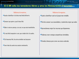 El E BR odia los tenedores libres y ama los Restaurantes Franceses Hablemos de nosotros… Ayuda a identificar a la chica mas linda del barrio Conocer que quiere y que la hace feliz Saber si esta en pareja y si es así, en que esta insatisfecha. Es mas fácil conquistar a una, que a todas la de  la cuadra. Si la hacemos feliz, las otras también nos buscaran Tener idea de cuanto nos costara mantenerla. Hablemos de negocios… Ayuda a identificar cual es el grupo mas rentable. Permite conocer sus necesidades y resolverlas mejor que nadie. Aprovechamos mejor los recursos que disponemos. Podemos crear ventajas competitivas inimitables. Grandes chances para crear una marca valorada. Lic. Marcelo Rabinovich 
