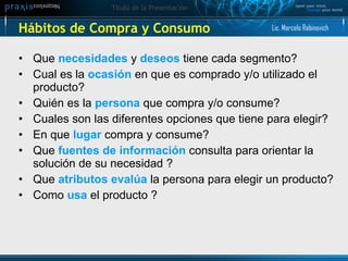 Hábitos de Compra y Consumo Que  necesidades   y  deseos  tiene cada segmento?  Cual es la  ocasión  en que es comprado y/o utilizado el producto? Quién es la  persona  que compra y/o consume? Cuales son las diferentes opciones que tiene para elegir? En que  lugar  compra y consume? Que  fuentes de información  consulta para orientar la solución de su necesidad ? Que  atributos evalúa  la persona para elegir un producto?  Como  usa  el producto ? Lic. Marcelo Rabinovich 