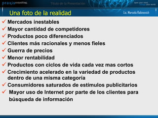 Mercados inestables Mayor cantidad de competidores Productos poco diferenciados  Clientes más racionales y menos fieles  Guerra de precios Menor rentabilidad Productos con ciclos de vida cada vez mas cortos  Crecimiento acelerado en la variedad de productos dentro de una misma categoría Consumidores saturados de estímulos publicitarios Mayor uso de Internet por parte de los clientes para  búsqueda de información Una foto de la realidad  Lic. Marcelo Rabinovich 