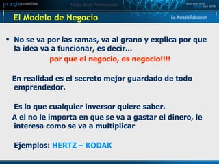 El Modelo de Negocio No se va por las ramas, va al grano y explica por que la idea va a funcionar, es decir...  por que el negocio, es negocio!!!! En realidad es el secreto mejor guardado de todo emprendedor. Es lo que cualquier inversor quiere saber. A el no le importa en que se va a gastar el dinero, le interesa como se va a multiplicar Ejemplos:  HERTZ – KODAK  Lic. Marcelo Rabinovich 