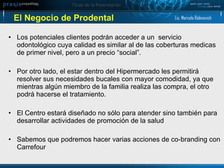 El Negocio de Prodental  Los potenciales clientes podrán acceder a un  servicio odontológico cuya calidad es similar al de las coberturas medicas de primer nivel, pero a un precio “social”. Por otro lado, el estar dentro del Hipermercado les permitirá resolver sus necesidades bucales con mayor comodidad, ya que mientras algún miembro de la familia realiza las compra, el otro podrá hacerse el tratamiento.  El Centro estará diseñado no sólo para atender sino también para desarrollar actividades de promoción de la salud Sabemos que podremos hacer varias acciones de co-branding con Carrefour Lic. Marcelo Rabinovich 