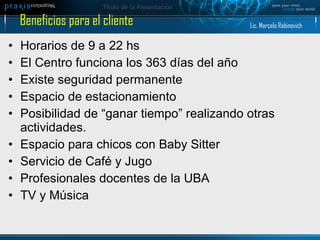 Horarios de 9 a 22 hs El Centro funciona los 363 días del año  Existe seguridad permanente Espacio de estacionamiento Posibilidad de “ganar tiempo” realizando otras actividades. Espacio para chicos con Baby Sitter Servicio de Café y Jugo Profesionales docentes de la UBA TV y Música Beneficios para el cliente Lic. Marcelo Rabinovich 