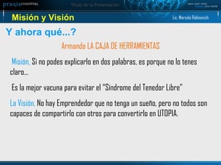 Misión y Visión Y ahora qué...? Armando LA CAJA DE HERRAMIENTAS Misión,  Si no podes explicarlo en dos palabras, es porque no lo tenes claro... Es la mejor vacuna para evitar el “Síndrome del Tenedor Libre” La Visión,  No hay Emprendedor que no tenga un sueño, pero no todos son capaces de compartirlo con otros para convertirlo en UTOPIA.  Lic. Marcelo Rabinovich 
