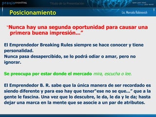 Posicionamiento  “ Nunca hay una segunda oportunidad para causar una primera buena impresión...”   El Emprendedor Breaking Rules siempre se hace conocer y tiene personalidad.  Nunca pasa desapercibido, se lo podrá odiar o amar, pero no  ignorar. Se preocupa por estar donde el mercado  mira, escucha o lee. El Emprendedor B. R. sabe que la única manera de ser recordado es siendo diferente y para eso hay que tener“ese no se que...” que a la  gente le fascina. Una vez que lo descubre, le da, le da y le da; hasta  dejar una marca en la mente que se asocie a un par de atributos.   Lic. Marcelo Rabinovich 