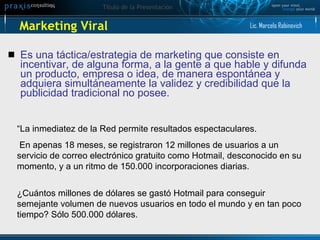 Marketing Viral Es  una táctica/estrategia de marketing que consiste en incentivar, de alguna forma, a la gente a que hable y difunda un producto, empresa o idea, de manera espontánea y adquiera simultáneamente la validez y credibilidad que la publicidad tradicional no posee. “ La inmediatez de la Red permite resultados espectaculares. En apenas 18 meses, se registraron 12 millones de usuarios a un servicio de correo electrónico gratuito como Hotmail, desconocido en su momento, y a un ritmo de 150.000 incorporaciones diarias. ¿ Cuántos millones de dólares se gastó Hotmail para conseguir semejante volumen de nuevos usuarios en todo el mundo y en tan poco tiempo? Sólo 500.000 dólares. Lic. Marcelo Rabinovich 