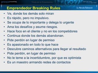 Ve, donde los demás solo miran Es rápido, pero no impulsivo.  Se ocupa de lo importante y delega lo urgente Ama los desafíos y asume riesgos. Hace foco en el cliente y no en los competidores Continua donde los demás abandonan.  Pide perdón en lugar de permiso  Es apasionado en todo lo que hace Descubre caminos alternativos para llegar al resultado Pide perdón, en lugar de permiso No le teme a la incertidumbre, por que es optimista Es un maestro armando redes de contactos Emprendedor Breaking Rules Lic. Marcelo Rabinovich 