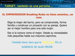 TARGET, también es una persona... EL EMPRENDEDOR Breaking Rules no tiene amantes...se casa. Elige la mejor del barrio, pero se compromete, forma familia y construye un proyecto con su pareja. Quiere ser el mejor hombre para una sola mujer. Eso si la conoce como el mejor. Desde su necesidades más pequeñas hasta sus mayores caprichos. También tiene claro que la  FIDELIDAD  ES LA  AUSENCIA DE ALGO MEJOR Lic. Marcelo Rabinovich 