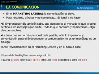 LA COMUNICACION En el  MARKETING LATERAL  la comunicación es clave.  Para nosotros, si haces y no comunicas... Es igual a no hacer. El Emprendedor BR también sabe, que siempre es el mercado el que le pone sentido a los mensajes que emite. Todo lo que hacemos y no hacemos...algo dice de nosotros. La tiene que ser lo más personalizada posible, odia lo impersonal y comunicación para el Emprendedor la comunicación no es un monólogo es un diálogo. Cree fervientemente en el Marketing Directo y en el boca a boca.  El Emprendedor Breaking Rules su mejor amiga es A.I.D.A. LLAMAR LA  ATENCION , DESPERTAR EL  INTERES , GENERAR EL  DESEO  Y FUNDAMENTALMENTE QUE  ACTUE. Lic. Marcelo Rabinovich 