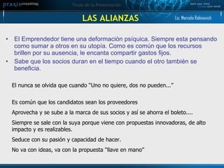 LAS ALIANZAS El Emprendedor tiene una deformación psíquica. Siempre esta pensando como sumar a otros en su utopía. Como es común que los recursos brillen por su ausencia, le encanta compartir gastos fijos.  Sabe que los socios duran en el tiempo cuando el otro también se beneficia. El nunca se olvida que cuando “Uno no quiere, dos no pueden...” Es común que los candidatos sean los proveedores  Aprovecha y se sube a la marca de sus socios y así se ahorra el boleto.... Siempre se sale con la suya porque viene con propuestas innovadoras, de alto impacto y es realizables.  Seduce con su pasión y capacidad de hacer. No va con ideas, va con la propuesta “llave en mano” Lic. Marcelo Rabinovich 