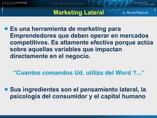 Marketing Lateral Es una herramienta de marketing para Emprendedores que deben operar en mercados competitivos. Es altamente efectiva porque actúa sobre aquellas variables que impactan directamente en el negocio. “ Cuantos comandos Ud. utiliza del Word ?...” Sus ingredientes son el pensamiento lateral, la psicología del consumidor y el capital humano Lic. Marcelo Rabinovich 