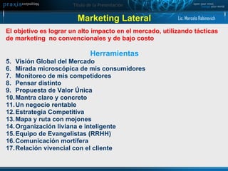 Marketing Lateral El objetivo es lograr un alto impacto en el mercado, utilizando tácticas  de marketing  no convencionales y de bajo costo Herramientas Visión Global del Mercado  Mirada microscópica de mis consumidores Monitoreo de mis competidores Pensar distinto Propuesta de Valor Única  Mantra claro y concreto  Un negocio rentable Estrategia Competitiva Mapa y ruta con mojones Organización liviana e inteligente  Equipo de Evangelistas (RRHH) Comunicación mortífera  Relación vivencial con el cliente Lic. Marcelo Rabinovich 