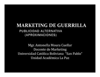 PUBLICIDADPUBLICIDADPUBLICIDADPUBLICIDAD ALTERNATIVAALTERNATIVAALTERNATIVAALTERNATIVA
(APROXIMACIONES)(APROXIMACIONES)(APROXIMACIONES)(APROXIMACIONES)
MARKETING DE GUERRILLA
Mgr. Antonella Moura Cuellar
Docente de Marketing
Universidad Católica Boliviana “San Pablo”
Unidad Académica La Paz
 