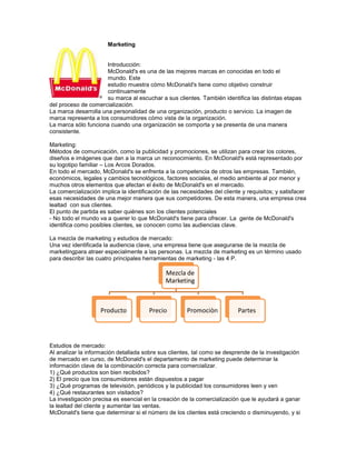 Marketing


                      Introducción:
                      McDonald's es una de las mejores marcas en conocidas en todo el
                      mundo. Este
                      estudio muestra cómo McDonald's tiene como objetivo construir
                      continuamente
                      su marca al escuchar a sus clientes. También identifica las distintas etapas
del proceso de comercialización.
La marca desarrolla una personalidad de una organización, producto o servicio. La imagen de
marca representa a los consumidores cómo vista de la organización.
La marca sólo funciona cuando una organización se comporta y se presenta de una manera
consistente.

Marketing:
Métodos de comunicación, como la publicidad y promociones, se utilizan para crear los colores,
diseños e imágenes que dan a la marca un reconocimiento. En McDonald's está representado por
su logotipo familiar – Los Arcos Dorados.
En todo el mercado, McDonald's se enfrenta a la competencia de otros las empresas. También,
económicos, legales y cambios tecnológicos, factores sociales, el medio ambiente al por menor y
muchos otros elementos que afectan el éxito de McDonald's en el mercado.
La comercialización implica la identificación de las necesidades del cliente y requisitos; y satisfacer
esas necesidades de una mejor manera que sus competidores. De esta manera, una empresa crea
lealtad con sus clientes.
El punto de partida es saber quiénes son los clientes potenciales
- No todo el mundo va a querer lo que McDonald's tiene para ofrecer. La gente de McDonald's
identifica como posibles clientes, se conocen como las audiencias clave.

La mezcla de marketing y estudios de mercado:
Una vez identificada la audiencia clave, una empresa tiene que asegurarse de la mezcla de
marketingpara atraer especialmente a las personas. La mezcla de marketing es un término usado
para describir las cuatro principales herramientas de marketing - las 4 P.

                                              Mezcla de
                                              Marketing



                    Producto           Precio          Promociòn           Partes




Estudios de mercado:
Al analizar la información detallada sobre sus clientes, tal como se desprende de la investigación
de mercado en curso, de McDonald's el departamento de marketing puede determinar la
información clave de la combinación correcta para comercializar.
1) ¿Qué productos son bien recibidos?
2) El precio que los consumidores están dispuestos a pagar
3) ¿Qué programas de televisión, periódicos y la publicidad los consumidores leen y ven
4) ¿Qué restaurantes son visitados?
La investigación precisa es esencial en la creación de la comercialización que le ayudará a ganar
la lealtad del cliente y aumentar las ventas.
McDonald's tiene que determinar si el número de los clientes está creciendo o disminuyendo, y si
 