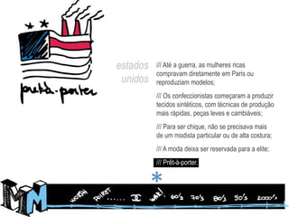 estados unidos/// Até a guerra, as mulheres ricas compravam diretamente em Paris ou reproduziam modelos;/// Os confeccionistas começaram a produzir tecidos sintéticos, com técnicas de produção mais rápidas, peças leves e cambiáveis;/// Para ser chique, não se precisava mais de um modista particular ou de alta costura;/// A moda deixa ser reservada para a elite;/// Prêt-à-porter.*
