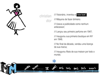 /// Visionário, inventou o “newlook”;/// Máquina de fazer dinheiro:/// Usava a publicidade como nenhum antecessor;/// Lançou seu primeiro perfume em 1947;/// Inaugurou sua primeira boutique em NY em 1948;/// No final da década, vendeu uma licença de sua marca;/// Inaugurou filiais de sua maison por todo o mundo. christiandior*