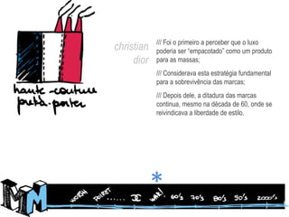 /// Foi o primeiro a perceber que o luxo poderia ser “empacotado” como um produto para as massas;/// Considerava esta estratégia fundamental para a sobrevivência das marcas;/// Depois dele, a ditadura das marcas continua, mesmo na década de 60, onde se reivindicava a liberdade de estilo.christiandior*