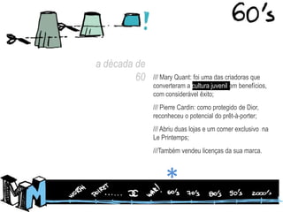 a década de 60/// Mary Quant: foi uma das criadoras que converteram a cultura juvenil em benefícios, com considerável êxito;/// Pierre Cardin: como protegido de Dior, reconheceu o potencial do prêt-à-porter;/// Abriu duas lojas e um corner exclusivo  na Le Printemps;///Também vendeu licenças da sua marca.*