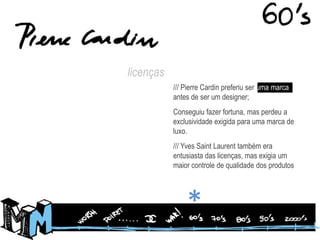licenças/// Pierre Cardin preferiu ser uma marca, antes de ser um designer;Conseguiu fazer fortuna, mas perdeu a exclusividade exigida para uma marca de luxo./// Yves Saint Laurent também era entusiasta das licenças, mas exigia um maior controle de qualidade dos produtos*